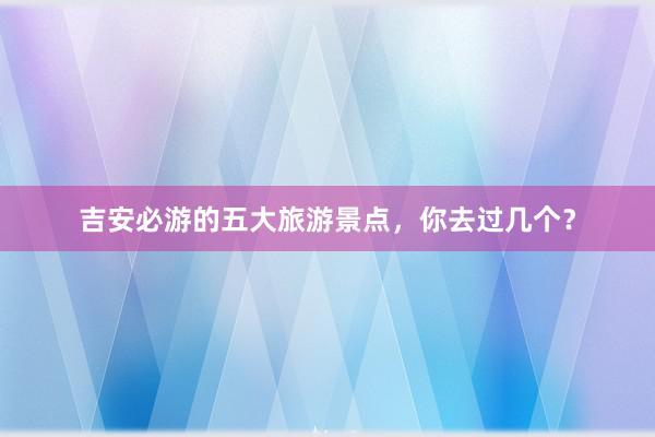 吉安必游的五大旅游景点，你去过几个？