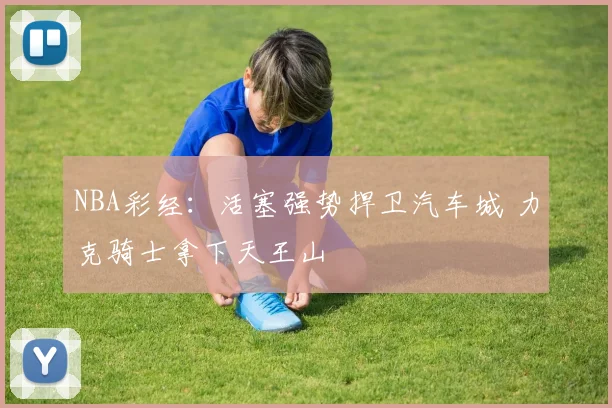 NBA彩经：活塞强势捍卫汽车城 力克骑士拿下天王山