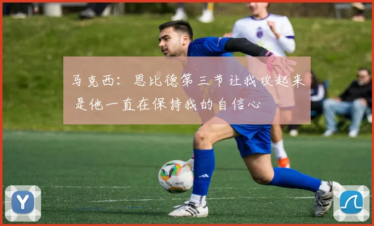 马克西：恩比德第三节让我攻起来 是他一直在保持我的自信心