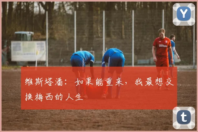 维斯塔潘：如果能重来，我最想交换梅西的人生