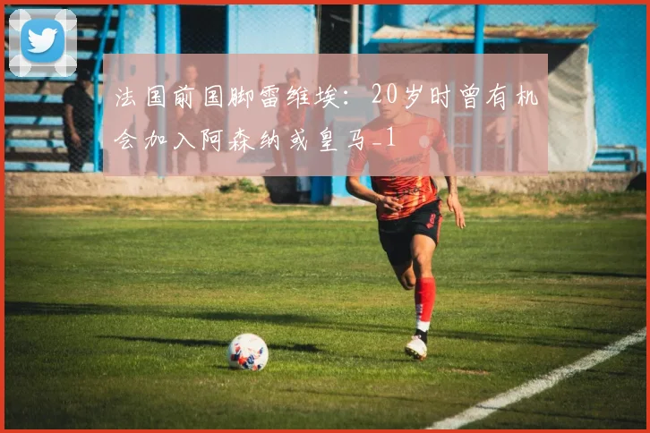 法国前国脚雷维埃：20岁时曾有机会加入阿森纳或皇马_1