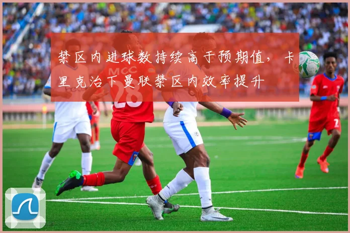 禁区内进球数持续高于预期值，卡里克治下曼联禁区内效率提升